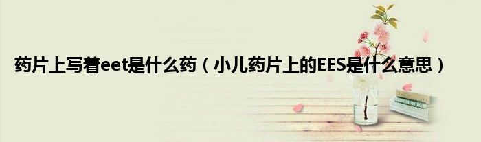 药片上写着eet是什么药（小儿药片上的EES是什么意思）